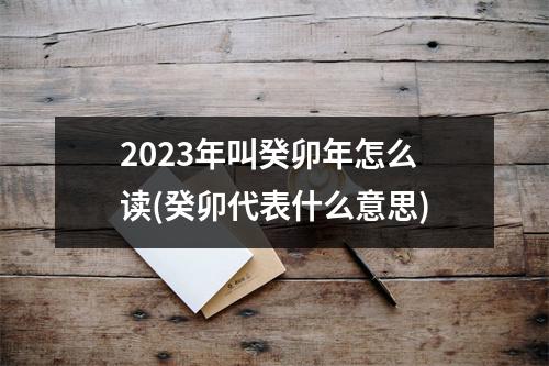 2023年叫癸卯年怎么读(癸卯代表什么意思)