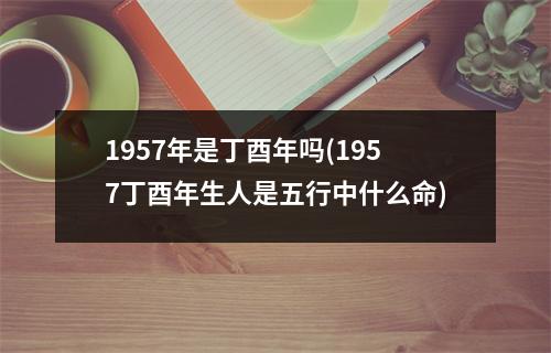 1957年是丁酉年吗(1957丁酉年生人是五行中什么命)