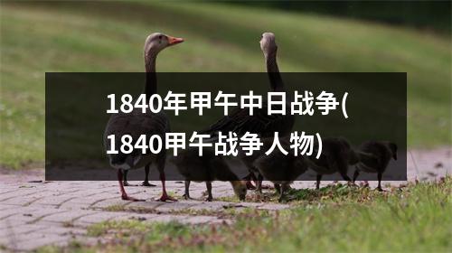 1840年甲午中日战争(1840甲午战争人物)