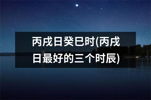 丙戌日癸巳时(丙戌日好的三个时辰)