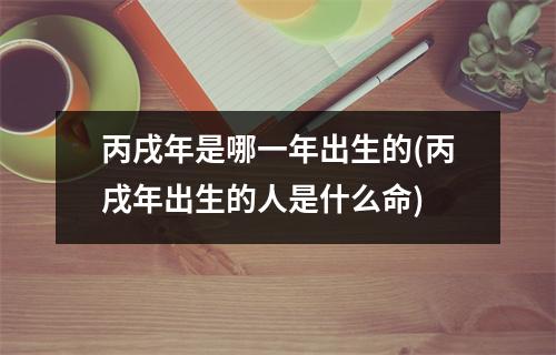 丙戌年是哪一年出生的(丙戌年出生的人是什么命)