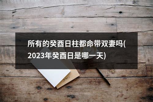 所有的癸酉日柱都命带双妻吗(2023年癸酉日是哪一天)