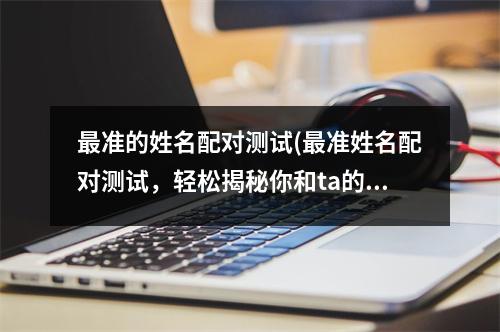 准的姓名配对测试(准姓名配对测试，轻松揭秘你和ta的爱情契合度)