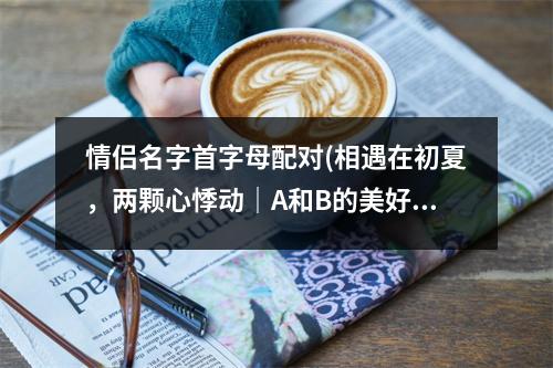 情侣名字首字母配对(相遇在初夏，两颗心悸动｜A和B的美好故事)