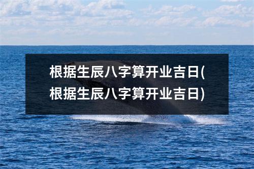 根据生辰八字算开业吉日(根据生辰八字算开业吉日)