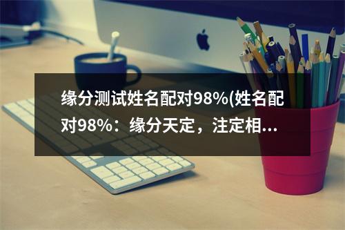 缘分测试姓名配对98%(姓名配对98%：缘分天定，注定相守)