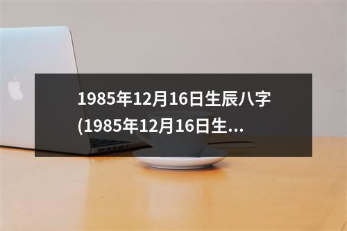 1985年12月16日生辰八字(1985年12月16日生辰八字)