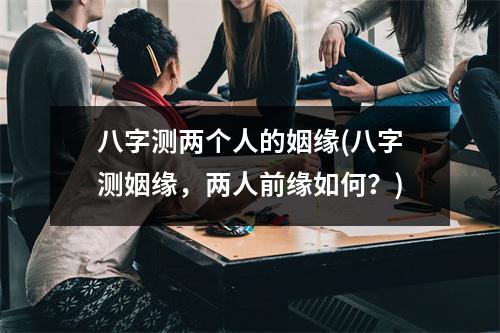 八字测两个人的姻缘(八字测姻缘，两人前缘如何？)