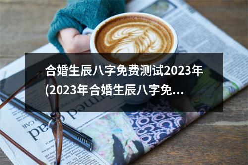 合婚生辰八字免费测试2023年(2023年合婚生辰八字免费测试)