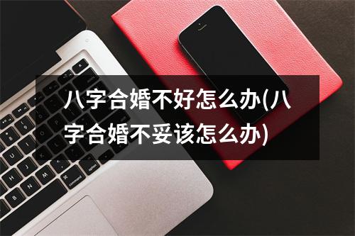 八字合婚不好怎么办(八字合婚不妥该怎么办)