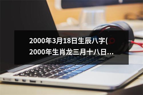 2000年3月18日生辰八字(2000年生肖龙三月十八日出生)