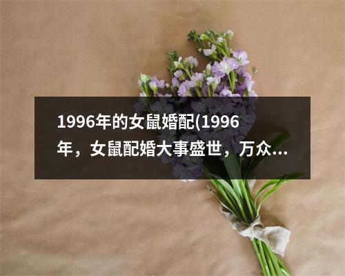 1996年的女鼠婚配(1996年，女鼠配婚大事盛世，万众瞩目)