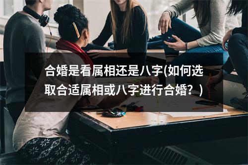 合婚是看属相还是八字(如何选取合适属相或八字进行合婚？)