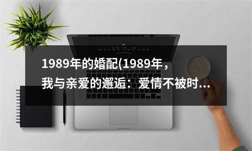 1989年的婚配(1989年，我与亲爱的邂逅：爱情不被时间拘束，幸福无需等待)