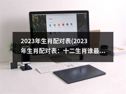 2023年生肖配对表(2023年生肖配对表：十二生肖谁配？)