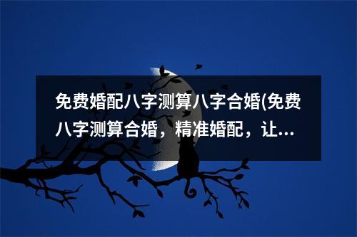 免费婚配八字测算八字合婚(免费八字测算合婚，精准婚配，让你真爱如期而至！)