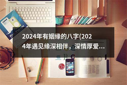 2024年有姻缘的八字(2024年遇见缘深相伴，深情厚爱幸福永久)