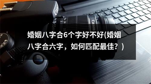 婚姻八字合6个字好不好(婚姻八字合六字，如何匹配佳？)