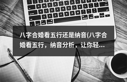 八字合婚看五行还是纳音(八字合婚看五行，纳音分析，让你轻松解决婚姻难题！)