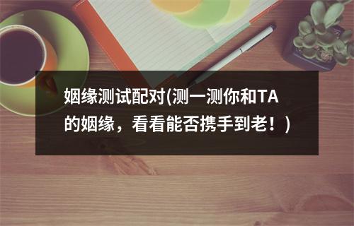 姻缘测试配对(测一测你和TA的姻缘，看看能否携手到老！)