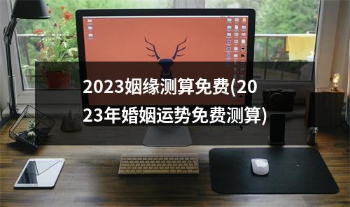 2023姻缘测算免费(2023年婚姻运势免费测算)