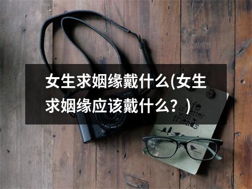 女生求姻缘戴什么(女生求姻缘应该戴什么？)