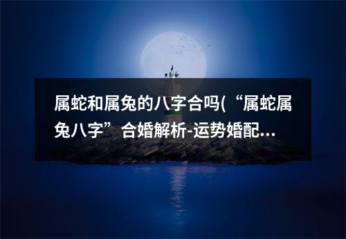 属蛇和属兔的八字合吗(“属蛇属兔八字”合婚解析-运势婚配)