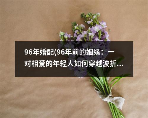 96年婚配(96年前的姻缘：一对相爱的年轻人如何穿越波折走到一起)