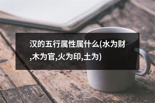 汉的五行属性属什么(水为财,木为官,火为印,土为)