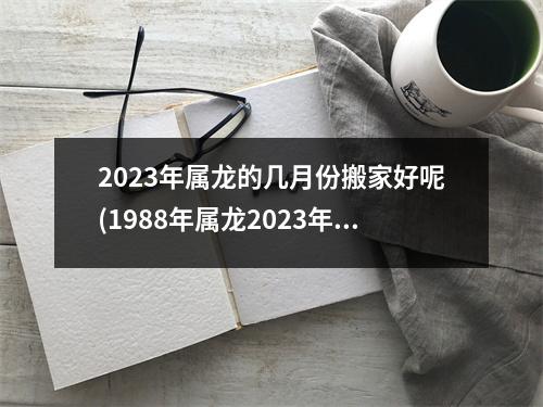 2023年属龙的几月份搬家好呢(1988年属龙2023年搬家吉日)