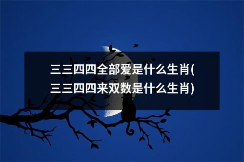 三三四四全部爱是什么生肖(三三四四来双数是什么生肖)