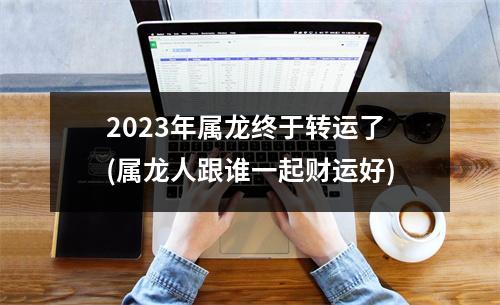 2023年属龙终于转运了(属龙人跟谁一起财运好)