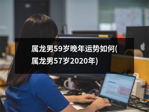 属龙男59岁晚年运势如何(属龙男57岁2020年)