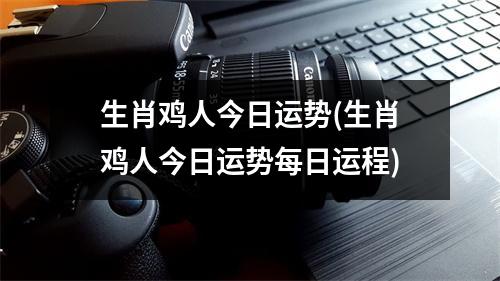 生肖鸡人今日运势(生肖鸡人今日运势每日运程)