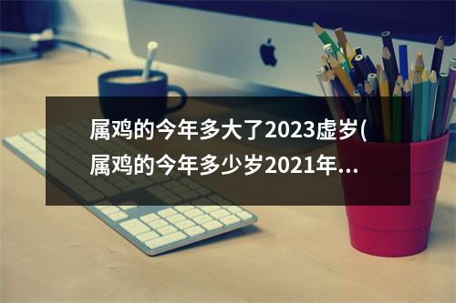 属鸡的今年多大了2023虚岁(属鸡的今年多少岁2021年虚岁)