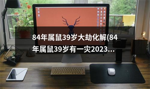 84年属鼠39岁大劫化解(84年属鼠39岁有一灾2023年)