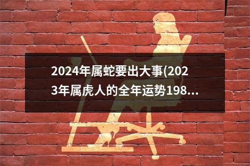 2024年属蛇要出大事(2023年属虎人的全年运势1986出生)