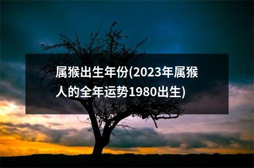 属猴出生年份(2023年属猴人的全年运势1980出生)