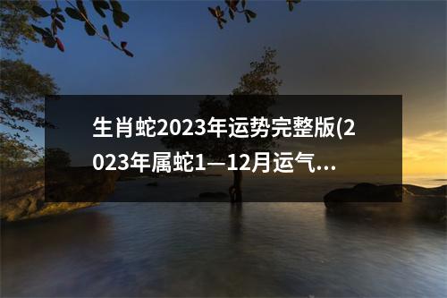 生肖蛇2023年运势完整版(2023年属蛇1—12月运气)