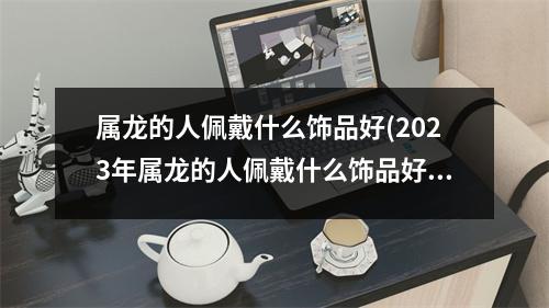 属龙的人佩戴什么饰品好(2023年属龙的人佩戴什么饰品好)