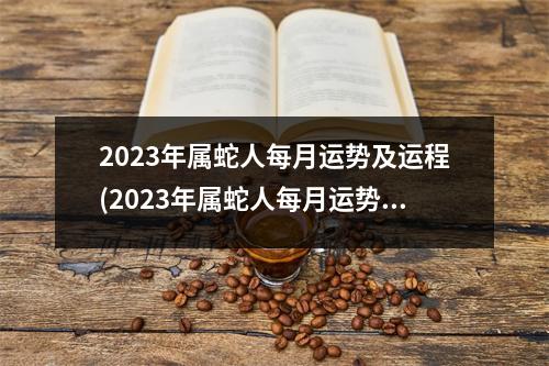 2023年属蛇人每月运势及运程(2023年属蛇人每月运势及运程卜易居)