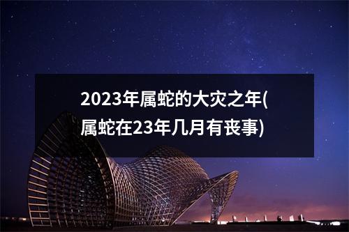 2023年属蛇的大灾之年(属蛇在23年几月有丧事)