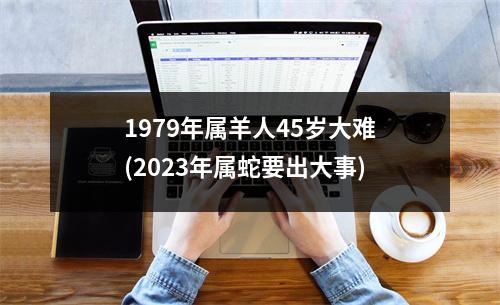 1979年属羊人45岁大难(2023年属蛇要出大事)