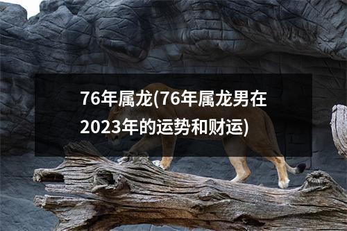 76年属龙(76年属龙男在2023年的运势和财运)