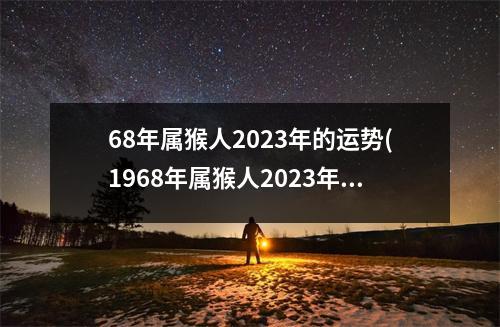 68年属猴人2023年的运势(1968年属猴人2023年全年运势运程)