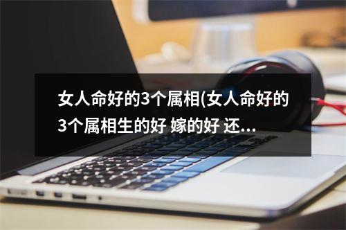 女人命好的3个属相(女人命好的3个属相生的好 嫁的好 还旺财)