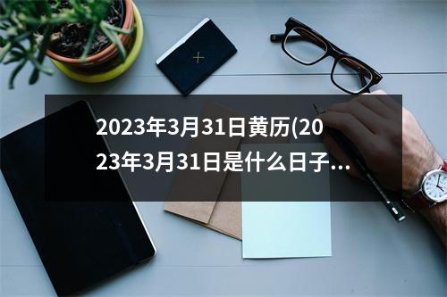 2023年3月31日黄历(2023年3月31日是什么日子)