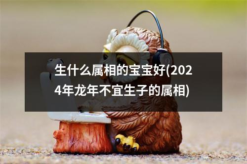 生什么属相的宝宝好(2024年龙年不宜生子的属相)