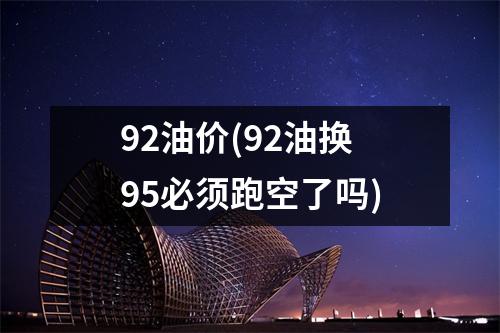 92油价(92油换95必须跑空了吗)