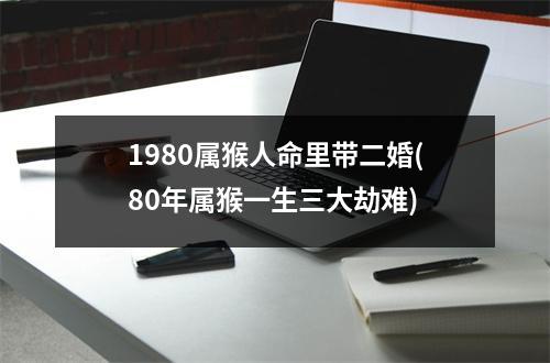 1980属猴人命里带二婚(80年属猴一生三大劫难)